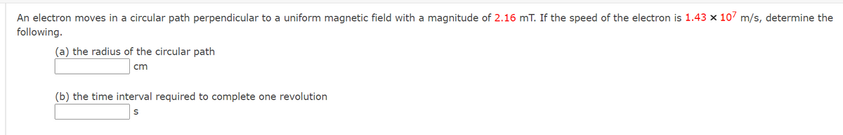 An electron moves in a circular path perpendicular to a uniform magnetic field with a magnitude of 2.16 mT. If the speed of the electron is 1.43 x 107 m/s, determine the
following.
(a) the radius of the circular path
cm
(b) the time interval required to complete one revolution
