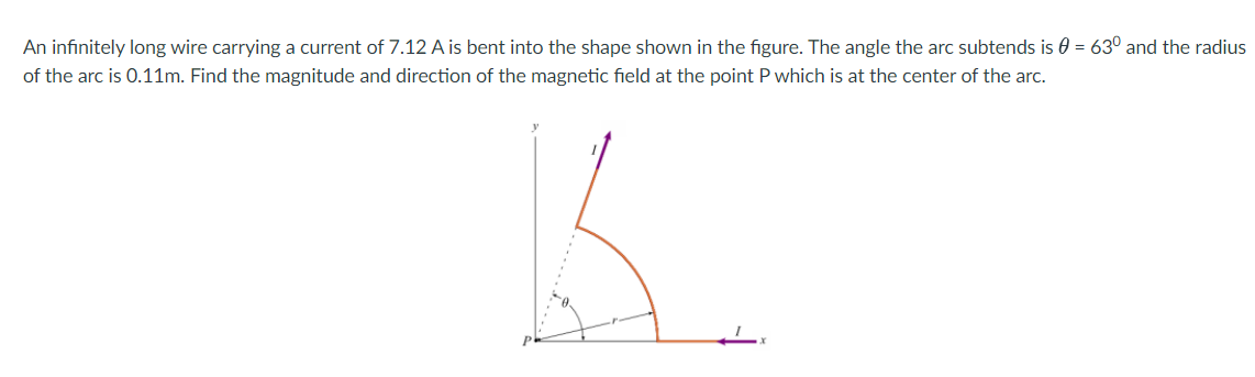 An infinitely long wire carrying a current of 7.12 A is bent into the shape shown in the figure. The angle the arc subtends is 0 = 63° and the radius
of the arc is 0.11m. Find the magnitude and direction of the magnetic field at the point P which is at the center of the arc.
