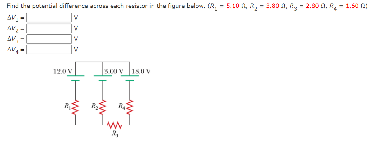 = 1.60 N)
Find the potential difference across each resistor in the figure below. (R, = 5.10 N, R, = 3.80 N, R, = 2.80 N, R.
AV =
AV2 =
AV3 =
AV4 =
V
V
V
V
12.0 V
3.00 V 18.0 V
R4.
R3
