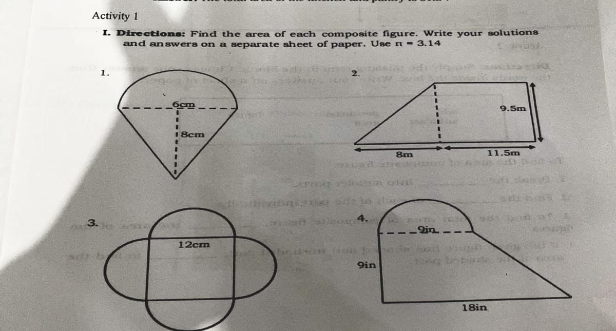 Activity 1
I. Directons: Find the area of each composite figure. Write your solutions
and answers on a separate sheet of paper. Use n = 3.14
1.
2.
6cm
9.5m
18cm
8m
11.5m
3.
---9n – -
12cm
9in
18in

