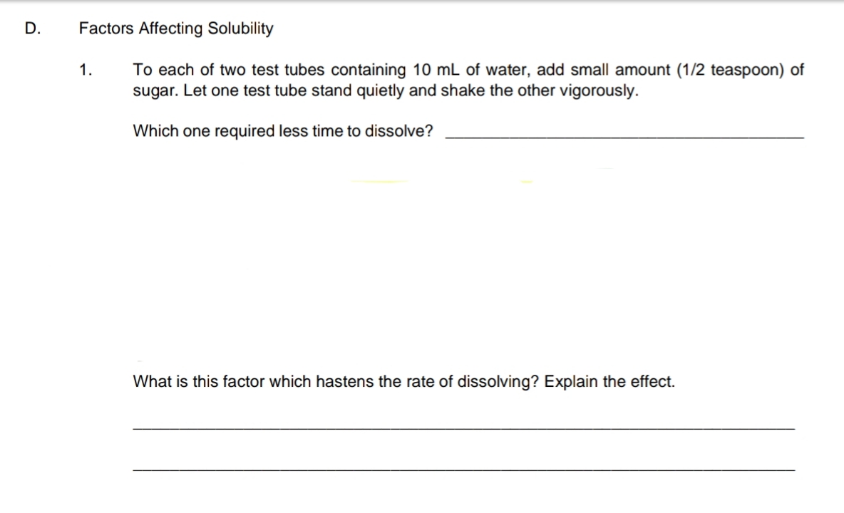 D.
Factors Affecting Solubility
To each of two test tubes containing 10 mL of water, add small amount (1/2 teaspoon) of
sugar. Let one test tube stand quietly and shake the other vigorously.
1.
Which one required less time to dissolve?
What is this factor which hastens the rate of dissolving? Explain the effect.
