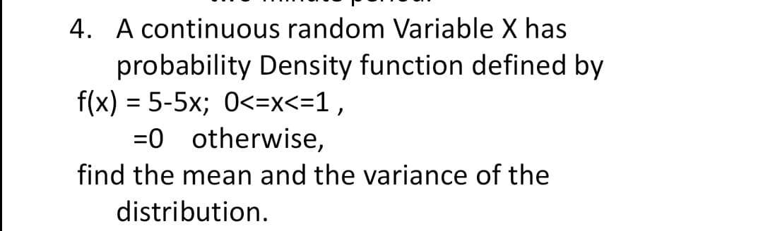 4. A continuous random Variable X has
probability Density function defined by
f(x) = 5-5x; 0<=x<=1,
=0 otherwise,
find the mean and the variance of the
distribution.
