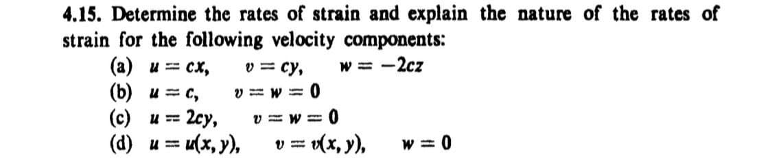 4.15. Determine the rates of strain and explain the nature of the rates of
strain for the following velocity components:
(a) u = cx,
(b) u = c,
v = cy,
V=W= 0
w = -2cz
(c) u == 2cy,
V=W=
0
(d) u = u(x, y),
v=
= v(x, y),
w=0