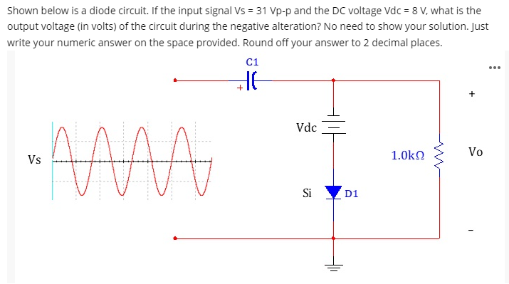 Shown below is a diode circuit. If the input signal Vs = 31 Vp-p and the DC voltage Vdc = 8 V, what is the
output voltage (in volts) of the circuit during the negative alteration? No need to show your solution. Just
write your numeric answer on the space provided. Round off your answer to 2 decimal places.
C1
...
+
Vdc
1.0kn
Vo
Vs
Si
D1
