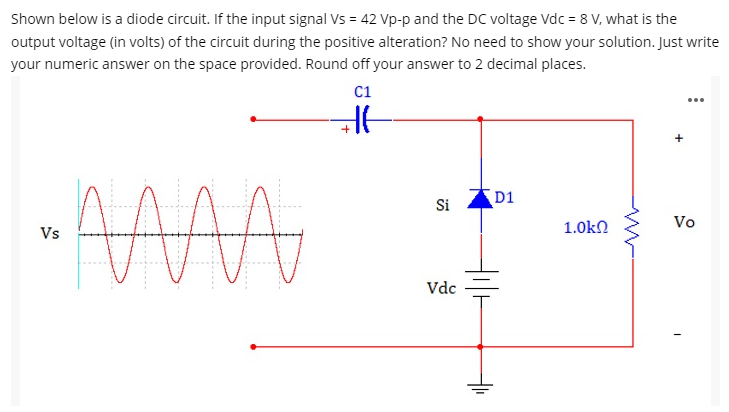 Shown below is a diode circuit. If the input signal Vs = 42 Vp-p and the DC voltage Vdc = 8 V, what is the
output voltage (in volts) of the circuit during the positive alteration? No need to show your solution. Just write
your numeric answer on the space provided. Round off your answer to 2 decimal places.
C1
Si
D1
Vo
Vs
1.0kn
Vdc
