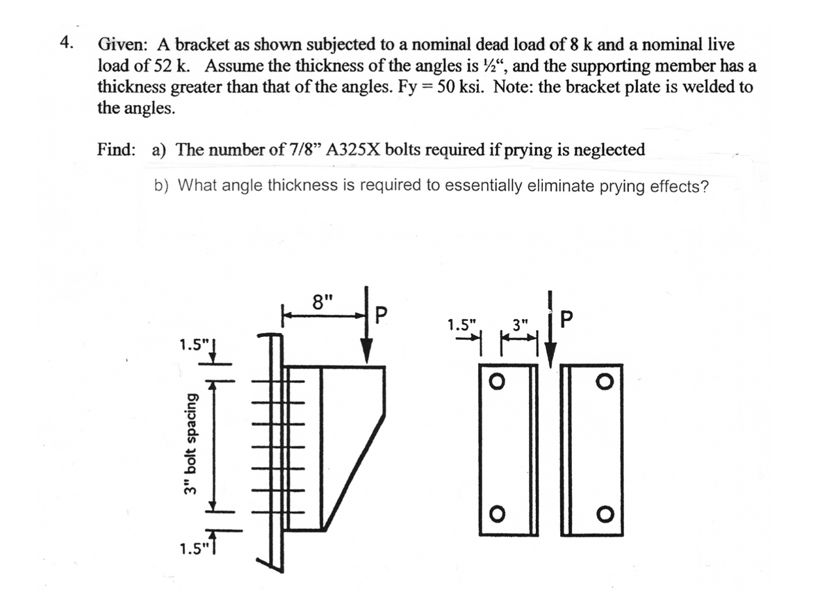 4.
Given: A bracket as shown subjected to a nominal dead load of 8 k and a nominal live
load of 52 k. Assume the thickness of the angles is ", and the supporting member has a
thickness greater than that of the angles. Fy = 50 ksi. Note: the bracket plate is welded to
the angles.
Find: a) The number of 7/8" A325X bolts required if prying is neglected
b) What angle thickness is required to essentially eliminate prying effects?
8"
P.
1.5"
3"
1.5"|
1.5-
3" bolt spacing

