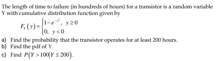 The length of time to failure (in hundreds of hours) for a transistor is a random variable
Y with cumulative distribution function given by
J1-e, y20
F, (y) =
|0, у<0
a) Find the probability that the transistor operates for at least 200 hours.
b) Find the pdf of Y.
c) Find P(Y >100|Y < 200).
