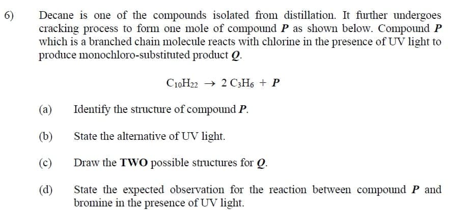 Decane is one of the compounds isolated from distillation. It further undergoes
cracking process to form one mole of compound P as shown below. Compound P
which is a branched chain molecule reacts with chlorine in the presence of UV light to
produce monochloro-substituted product Q.
6)
C10H22 → 2 C3H6 + P
(а)
Identify the structure of compound P.
(b)
State the alternative of UV light.
(c)
Draw the TWO possible structures for Q.
(d)
State the expected observation for the reaction between compound P and
bromine in the presence of UV light.
