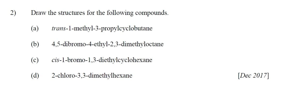 2)
Draw the structures for the following compounds.
(a)
trans-l-methyl-3-propylcyclobutane
(b)
4,5-dibromo-4-ethyl-2,3-dimethyloctane
(c)
cis-1-bromo-1,3-diethylcyclohexane
(d)
2-chloro-3,3-dimethylhexane
[Dec 2017]
