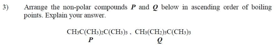 Arrange the non-polar compounds P and Q below in ascending order of boiling
points. Explain your answer.
3)
CH;C(CH:)2C(CH:)3 , CH3(CH2)3C(CH3)3
P
