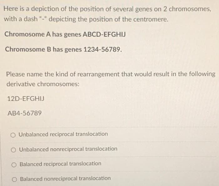 Here is a depiction of the position of several genes on 2 chromosomes,
with a dash "-" depicting the position of the centromere.
Chromosome A has genes ABCD-EFGHIJ
Chromosome B has genes 1234-56789.
Please name the kind of rearrangement that would result in the following
derivative chromosomes:
12D-EFGHIJ
AB4-56789
O Unbalanced reciprocal translocation
Unbalanced nonreciprocal translocation
Balanced reciprocal translocation
Balanced nonreciprocal translocation