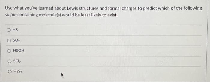 Use what you've learned about Lewis structures and formal charges to predict which of the following
sulfur-containing molecule(s) would be least likely to exist.
HS
SO₂
HSOH
SC1₂
O H₂S₂