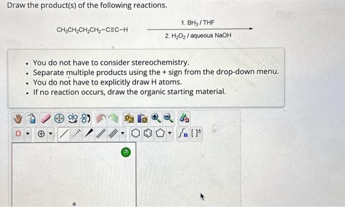 Draw the product(s) of the following reactions.
.
.
CH₂CH₂CH₂CH₂-CEC-H
You do not have to consider stereochemistry.
Separate multiple products using the + sign from the drop-down menu.
3
• You do not have to explicitly draw H atoms.
. If no reaction occurs, draw the organic starting material.
+
1. BH₂/THF
2. H₂O₂/aqueous NaOH
I...
/
OO-Sn [F