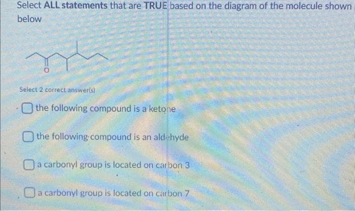 Select ALL statements that are TRUE based on the diagram of the molecule shown
below
Select 2 correct answer(s)
the following compound is a ketone
the following compound is an aldehyde
a carbonyl group is located on carbon 3
a carbonyl group is located on carbon 7