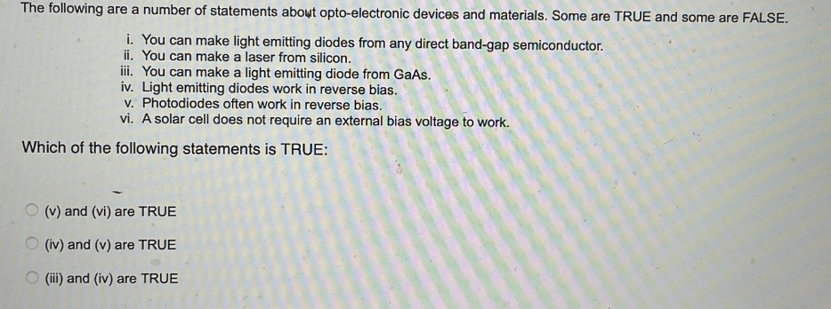The following are a number of statements about opto-electronic devices and materials. Some are TRUE and some are FALSE.
i. You can make light emitting diodes from any direct band-gap semiconductor.
ii. You can make a laser from silicon.
iii. You can make a light emitting diode from GaAs.
iv. Light emitting diodes work in reverse bias.
v. Photodiodes often work in reverse bias.
vi. A solar cell does not require an external bias voltage to work.
Which of the following statements is TRUE:
(v) and (vi) are TRUE
(iv) and (v) are TRUE
(iii) and (iv) are TRUE