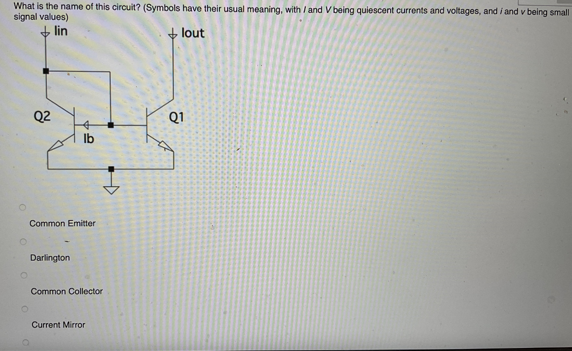 What is the name of this circuit? (Symbols have their usual meaning, with / and V being quiescent currents and voltages, and i and v being small
signal values)
lin
↓lout
Q2
lb
Common Emitter
Darlington
+
Common Collector
Current Mirror
Q1
