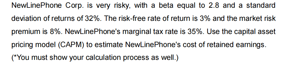 NewLinePhone Corp. is very risky, with a beta equal to 2.8 and a standard
deviation of returns of 32%. The risk-free rate of return is 3% and the market risk
premium is 8%. NewLinePhone's marginal tax rate is 35%. Use the capital asset
pricing model (CAPM) to estimate NewLinePhone's cost of retained earnings.
(*You must show your calculation process as well.)