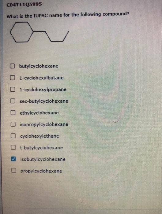 C04T11Q5995
What is the IUPAC name for the following compound?
O butylcyclohexane
O 1-cyclohexylbutane
O 1-cyclohexylpropane
O sec-butylcyclohexane
O ethylcyclohexane
O isopropylcyclohexane
O cyclohexylethane
O t-butylcyclohexane
isobutylcyclohexane
O propylcyclohexane
