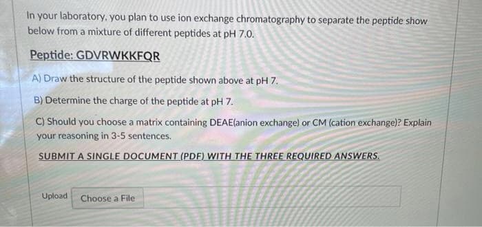In your laboratory, you plan to use ion exchange chromatography to separate the peptide show
below from a mixture of different peptides at pH 7.0.
Peptide: GDVRWKKFQR
A) Draw the structure of the peptide shown above at pH 7.
B) Determine the charge of the peptide at pH 7.
C) Should you choose a matrix containing DEAE(anion exchange) or CM (cation exchange)? Explain
your reasoning in 3-5 sentences.
SUBMIT A SINGLE DOCUMENT (PDF) WITH THE THREE REQUIRED ANSWERS.
Upload Choose a File
