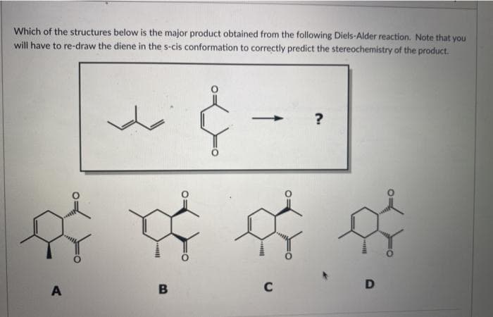 Which of the structures below is the major product obtained from the following Diels-Alder reaction. Note that you
will have to re-draw the diene in the s-cis conformation to correctly predict the stereochemistry of the product.
?
A
B
C

