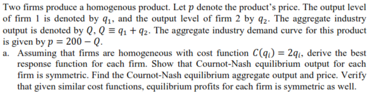 Two firms produce a homogenous product. Let p denote the product's price. The output level
of firm 1 is denoted by q1, and the output level of firm 2 by q2. The aggregate industry
output is denoted by Q, Q = q1 + q2. The aggregate industry demand curve for this product
is given by p = 200 – Q.
a. Assuming that firms are homogeneous with cost function C(qi) = 2qi, derive the best
response function for each firm. Show that Cournot-Nash equilibrium output for each
firm is symmetric. Find the Cournot-Nash equilibrium aggregate output and price. Verify
that given similar cost functions, equilibrium profits for each firm is symmetric as well.
