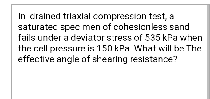 In drained triaxial compression test, a
saturated specimen of cohesionless sand
fails under a deviator stress of 535 kPa when
the cell pressure is 150 kPa. What will be The
effective angle of shearing resistance?
