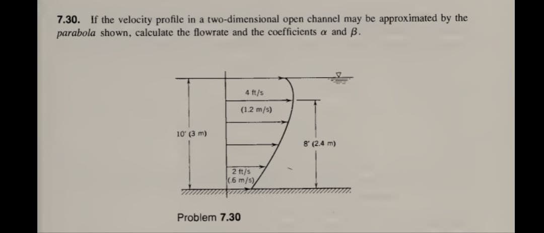 7.30. If the velocity profile in a two-dimensional open channel may be approximated by the
parabola shown, calculate the flowrate and the coefficients a and B.
10' (3 m)
4 ft/s
(1.2 m/s)
2 ft/s
(6 m/s)
Problem 7.30
8 (2.4 m)