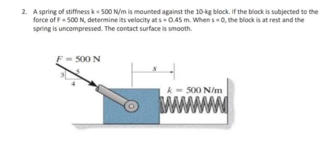 2. A spring of stiffness k = 500 N/m is mounted against the 10-kg block. If the block is subjected to the
force of F = 500 N, determine its velocity at s = 0.45 m. When s = 0, the block is at rest and the
spring is uncompressed. The contact surface is smooth.
F = 500 N
k = 500 N/m
