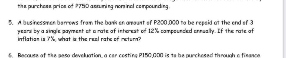 the purchase price of P750 assuming nominal compounding.
5. A businessman borrows from the bank an amount of P200,000 to be repaid at the end of 3
years by a single payment at a rate of interest of 12% compounded annually. If the rate of
inflation is 7%, what is the real rate of return?
6. Because of the peso devaluation, a car costing P150,000 is to be purchased through a finance
