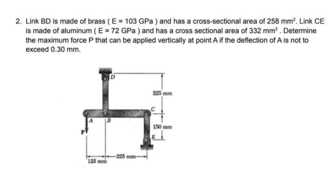 2. Link BD is made of brass ( E = 103 GPa ) and has a cross-sectional area of 258 mm?. Link CE
is made of aluminum ( E = 72 GPa ) and has a cross sectional area of 332 mm? . Determine
the maximum force P that can be applied vertically at point A if the deflection of A is not to
exceed 0.30 mm.
225 mm
150 mm
-225 mm
125 mm
