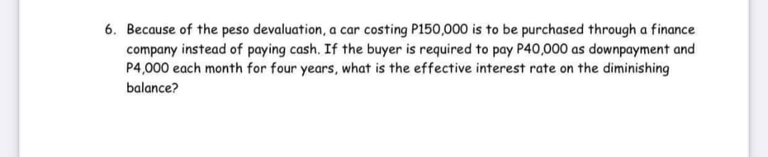 6. Because of the peso devaluation, a car costing P150,000 is to be purchased through a finance
company instead of paying cash. If the buyer is required to pay P40,000 as downpayment and
P4,000 each month for four years, what is the effective interest rate on the diminishing
balance?
