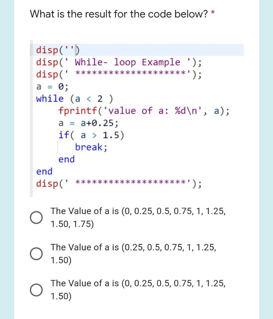 What is the result for the code below? *
|disp('')
disp(' While- loop Example ');
disp(' ****:
a = 0;
while (a < 2 )
fprintf('value of a: %d\n', a);
****');
a+0.25;
if( a > 1.5)
break;
a =
end
end
disp(' ***:
');
***
The Value of a is (0, 0.25, 0.5, 0.75, 1, 1.25,
1.50, 1.75)
The Value of a is (0.25, 0.5, 0.75, 1, 1.25,
1.50)
The Value of a is (0, 0.25, 0.5, 0.75, 1, 1.25,
1.50)
