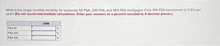 What is the single monthly mortality for seasoned 50 PSA, 200 PSA, and 400 PSA mortgages if the 100 PSA benchmark is 3.5% per
year? (Do not round intermediate calculations. Enter your answers as a percent rounded to 4 decimal places.)
PSA 50
PSA 200
PSA 400
SMM
%
%
%