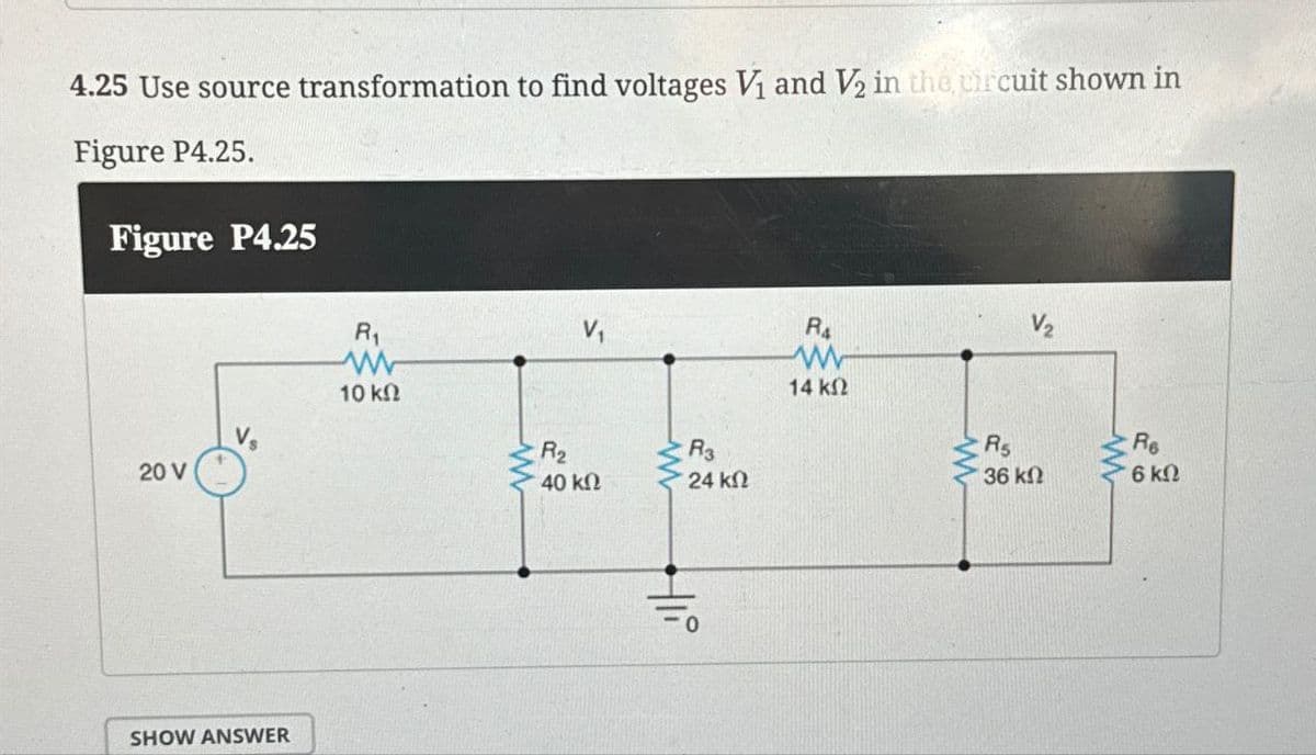 4.25 Use source transformation to find voltages V₁ and V2 in the circuit shown in
Figure P4.25.
Figure P4.25
20 V
SHOW ANSWER
R₁
ww
10 ΚΩ
ww
R₂
40 ΚΩ
Ra
V2
w
14 ΚΩ
R3
24 ΚΩ
www
R5
36 ΚΩ
ww
w
Re
6 ΚΩ