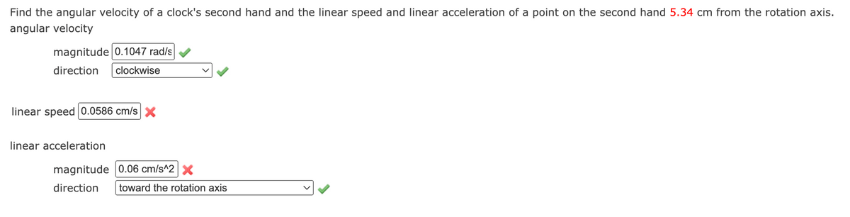 Find the angular velocity of a clock's second hand and the linear speed and linear acceleration of a point on the second hand 5.34 cm from the rotation axis.
angular velocity
magnitude 0.1047 rad/s
direction
clockwise
linear speed 0.0586 cm/sX
linear acceleration
magnitude 0.06 cm/s^2X
direction
toward the rotation axis
