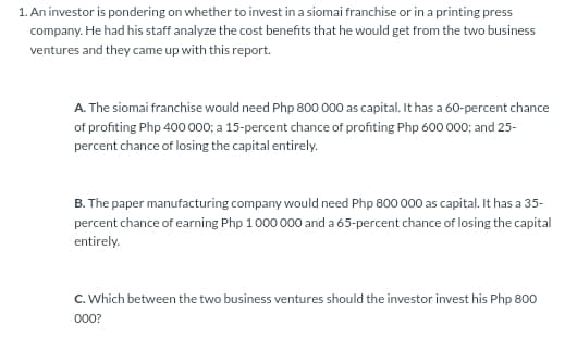 1. An investor is pondering on whether to invest in a siomai franchise or in a printing press
company. He had his staff analyze the cost benefits that he would get from the two business
ventures and they came up with this report.
A. The siomai franchise would need Php 800 000 as capital. It has a 60-percent chance
of profiting Php 400 000; a 15-percent chance of profiting Php 600 000; and 25-
percent chance of losing the capital entirely.
B. The paper manufacturing company would need Php 800 000 as capital. It has a 35-
percent chance of earning Php 1000 000 and a 65-percent chance of losing the capital
entirely.
C. Which between the two business ventures should the investor invest his Php 800
000?
