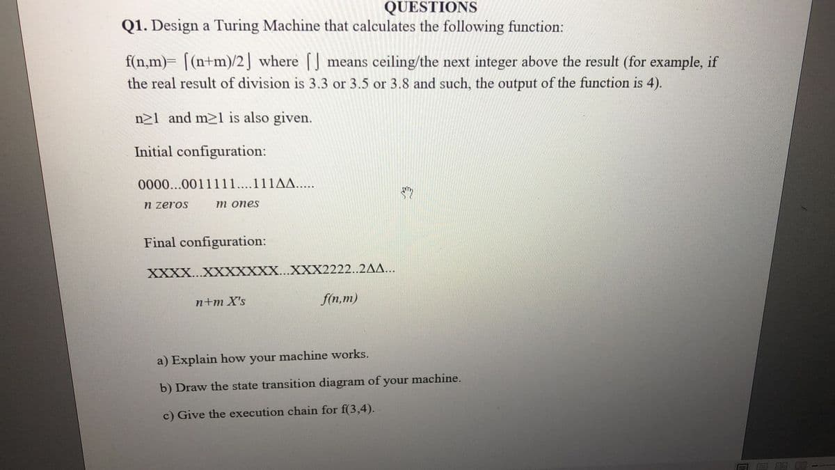 QUESTIONS
Q1. Design a Turing Machine that calculates the following function:
f(n,m)= [(n+m)/2] where [] means ceiling/the next integer above the result (for example, if
the real result of division is 3.3 or 3.5 or 3.8 and such, the output of the function is 4).
n21 and m21 is also given.
Initial configuration:
0000...0011111...111AA.....
n zeros
m ones
Final configuration:
ΧΧXΧ .ΧΧXXXΧ .ΧΧ2222..2ΔΔ...
n+m X's
f(n,m)
a) Explain how your machine works.
b) Draw the state transition diagram of your machine.
c) Give the execution chain for f(3,4).

