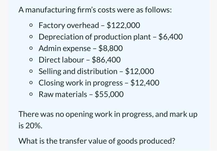 A manufacturing firm's costs were as follows:
o Factory overhead - $122,000
o Depreciation of production plant - $6,400
o Admin expense - $8,800
o Direct labour - $86,400
o Selling and distribution - $12,000
o Closing work in progress - $12,400
o Raw materials - $55,000
There was no opening work in progress, and mark up
is 20%.
What is the transfer value of goods produced?
