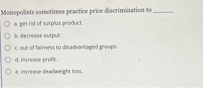 Monopolists sometimes practice price discrimination to
O a. get rid of surplus product.
O b. decrease output.
O c. out of fairness to disadvantaged groups.
O d. increase profit.
O e. increase deadweight loss.
