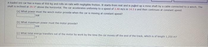 A loaded ore car has a mass of 950 kg and rolls on rails with negligible friction. It starts from rest and is pulled up a mine shaft by a cable connected to a winch. The
shaft is inclined at 29.5" above the horizontal. The car accelerates uniformly to a speed of 2.40 m/s in 14.5 s and then continues at constant speed.
(a) What power must the winch motor provide when the car is moving at constant speed?
kW
(b) What maximum power must the motor provide?
kw
(c) What total energy transfers out of the motor by work by the time the car moves off the end of the track, which is of length 1.250 m?