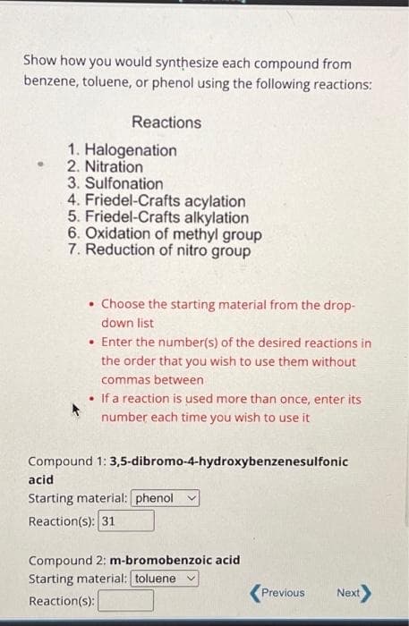 Show how you would synthesize each compound from
benzene, toluene, or phenol using the following reactions:
Reactions
1. Halogenation
2. Nitration
3. Sulfonation
4. Friedel-Crafts acylation
5. Friedel-Crafts alkylation
6. Oxidation of methyl group
7. Reduction of nitro group
• Choose the starting material from the drop-
down list
• Enter the number(s) of the desired reactions in
the order that you wish to use them without
commas between
• If a reaction is used more than once, enter its
number each time you wish to use it
Compound 1: 3,5-dibromo-4-hydroxybenzenesulfonic
acid
Starting material: phenol
Reaction(s): 31
Compound 2: m-bromobenzoic acid
Starting material: toluene v
Reaction (s):
Previous
Next