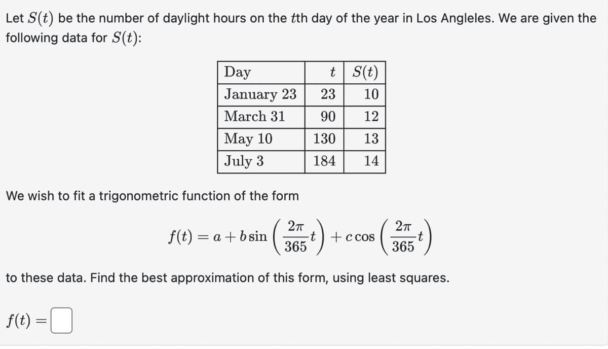Let S(t) be the number of daylight hours on the tth day of the year in Los Angleles. We are given the
following data for S(t):
Day
January 23
March 31
f(t) =
May 10
July 3
We wish to fit a trigonometric function of the form
2π
365
to these data. Find the best approximation of this form, using least squares.
t
S(t)
23
10
90 12
130 13
184 14
f(t) = a + b sin
t + c cos
2π
t
365
