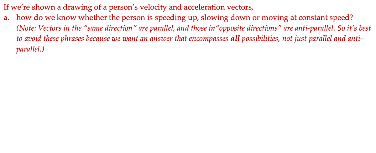 If we're shown a drawing of a person's velocity and acceleration vectors,
a. how do we know whether the person is speeding up, slowing down or moving at constant speed?
(Note: Vectors in the "same direction" are parallel, and those in"opposite directions" are anti-parallel. So it's best
to avoid these phrases because we want an answer that encompasses all possibilities, not just parallel and anti-
parallel.)
