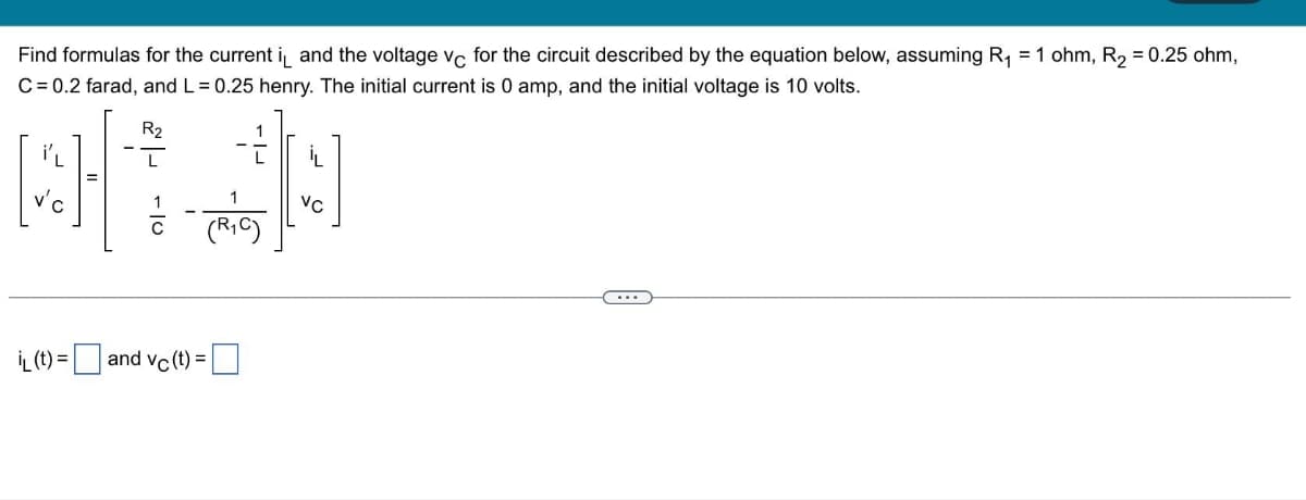 Find formulas for the current i and the voltage vc for the circuit described by the equation below, assuming R₁ = 1 ohm, R₂ = 0.25 ohm,
C = 0.2 farad, and L = 0.25 henry. The initial current is 0 amp, and the initial voltage is 10 volts.
R₂
1
(R₁C)
iL (t) = and vc (t) =
VC