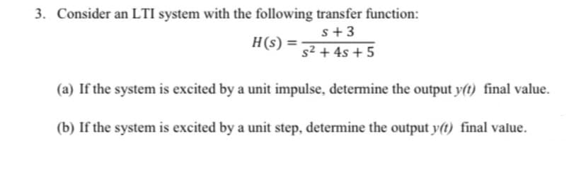 3. Consider an LTI system with the following transfer function:
s+3
H(s) =
s2 + 4s + 5
(a) If the system is excited by a unit impulse, determine the output y(t) final value.
(b) If the system is excited by a unit step, determine the output y(t) final value.

