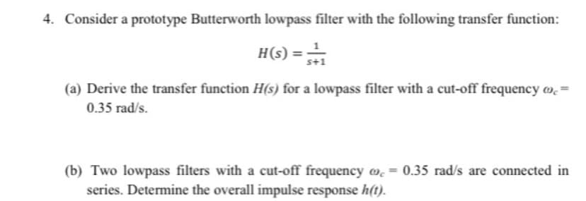 4. Consider a prototype Butterworth lowpass filter with the following transfer function:
H(s) =
s+1
(a) Derive the transfer function H(s) for a lowpass filter with a cut-off frequency w.=
0.35 rad/s.
(b) Two lowpass filters with a cut-off frequency w. = 0.35 rad/s are connected in
series. Determine the overall impulse response h(t).
