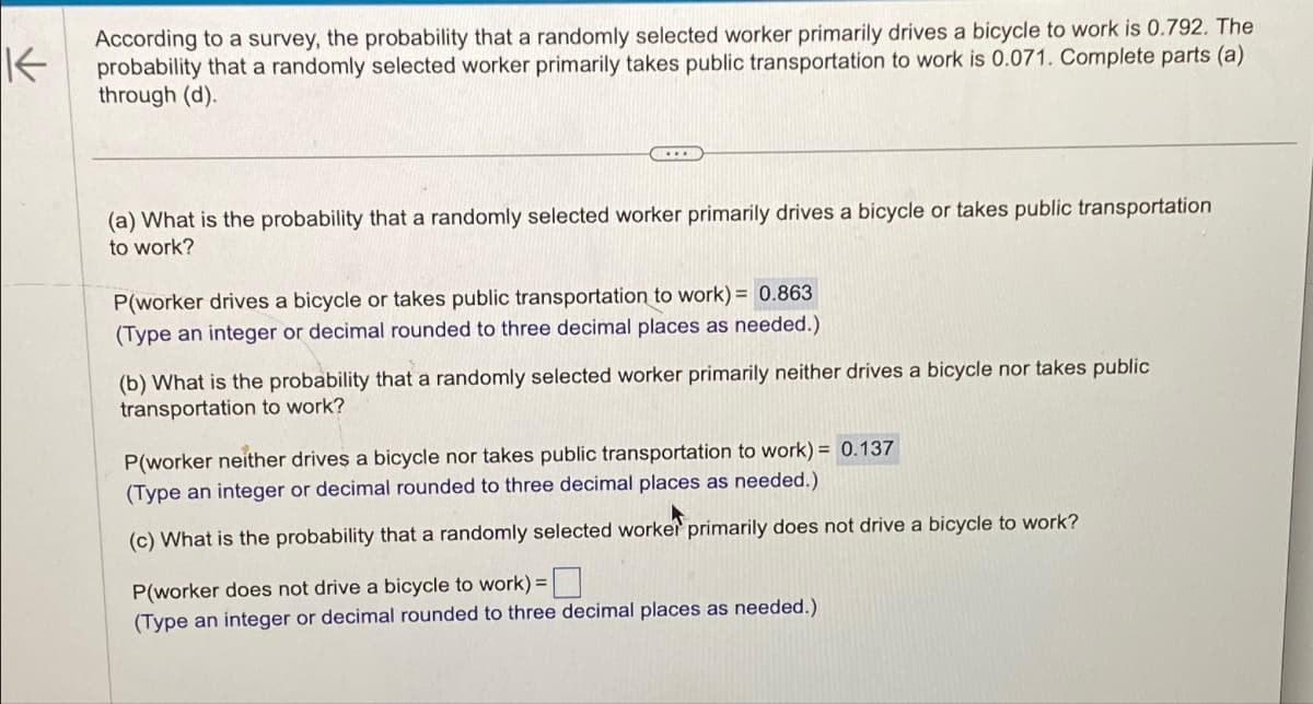 K
According to a survey, the probability that a randomly selected worker primarily drives a bicycle to work is 0.792. The
probability that a randomly selected worker primarily takes public transportation to work is 0.071. Complete parts (a)
through (d).
(a) What is the probability that a randomly selected worker primarily drives a bicycle or takes public transportation
to work?
P(worker drives a bicycle or takes public transportation to work) = 0.863
(Type an integer or decimal rounded to three decimal places as needed.)
(b) What is the probability that a randomly selected worker primarily neither drives a bicycle nor takes public
transportation to work?
P(worker neither drives a bicycle nor takes public transportation to work) = 0.137
(Type an integer or decimal rounded to three decimal places as needed.)
(c) What is the probability that a randomly selected worker primarily does not drive a bicycle to work?
P(worker does not drive a bicycle to work) = ☐
(Type an integer or decimal rounded to three decimal places as needed.)