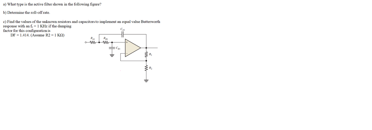 a) What type is the active filter shown in the following figure?
b) Determine the roll-off rate.
c) Find the values of the unknown resistors and capacitors to implement an equal value Butterworth
response with an fe = 1 KHz if the damping
factor for this configuration is
DF = 1.414. (Assume R2 = 1 KO)
CAL
H
RAI
C81
R1
R2
