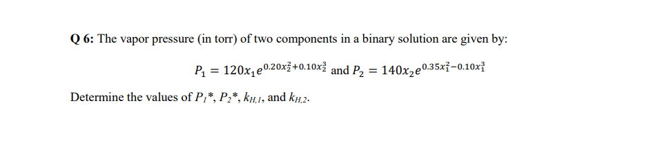 Q6: The vapor pressure (in torr) of two components in a binary solution are given by:
P₁ = 120x₁e0.20x²+0.10x2 and P₂ = 140x₂e0.35x²-0.10x
Determine the values of P/*, P₂*, KH.1, and kH.2.