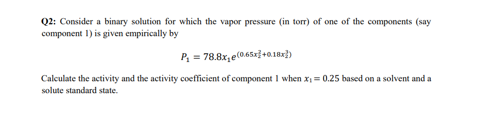 Q2: Consider a binary solution for which the vapor pressure (in torr) of one of the components (say
component 1) is given empirically by
P₁ = 78.8x₁e (0.65x² +0.18x2)
Calculate the activity and the activity coefficient of component 1 when x₁ = 0.25 based on a solvent and a
solute standard state.